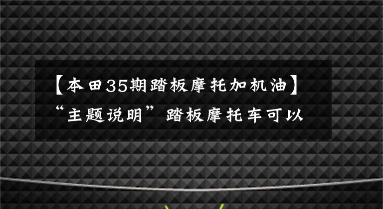【本田35期踏板摩托加机油】“主题说明”踏板摩托车可以加汽车油吗？