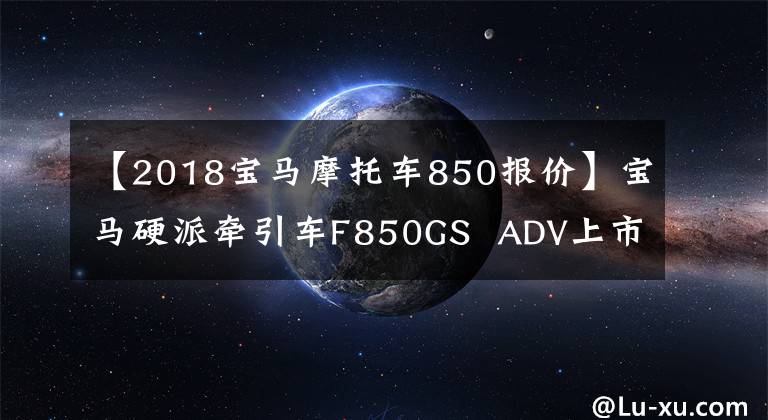 【2018宝马摩托车850报价】宝马硬派牵引车F850GS ADV上市价格14.9万件