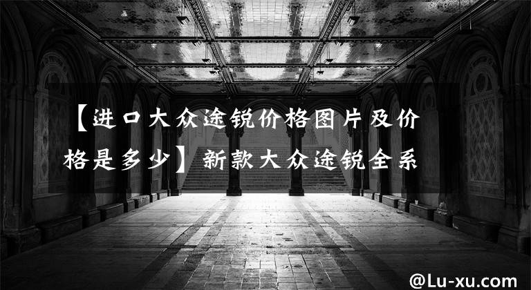 【进口大众途锐价格图片及价格是多少】新款大众途锐全系降价，53.38万起售，终归是扛不住了？