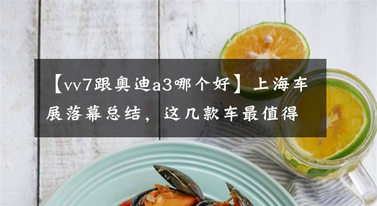 【vv7跟奥迪a3哪个好】上海车展落幕总结，这几款车最值得入手