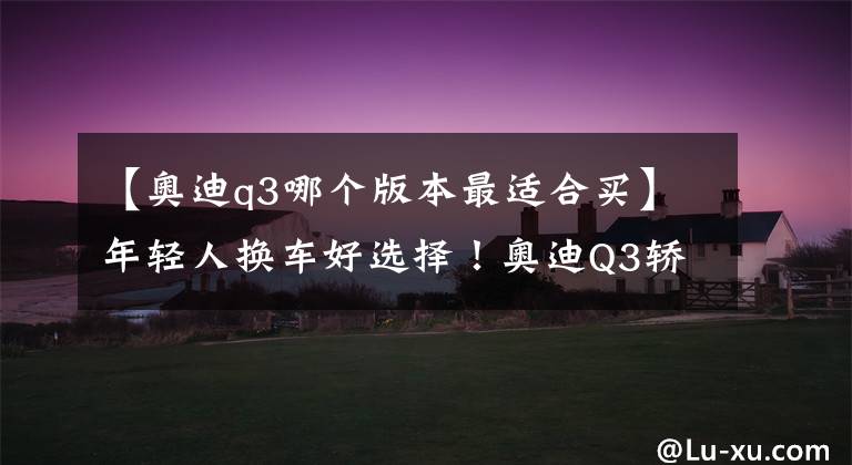 【奥迪q3哪个版本最适合买】年轻人换车好选择！奥迪Q3轿跑就买这两款，空间还有惊喜
