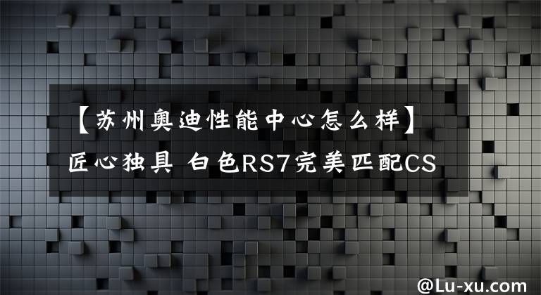 【苏州奥迪性能中心怎么样】匠心独具 白色RS7完美匹配CSB SR27