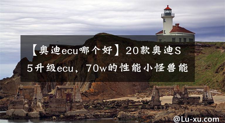 【奥迪ecu哪个好】20款奥迪S5升级ecu，70w的性能小怪兽能提升多少？