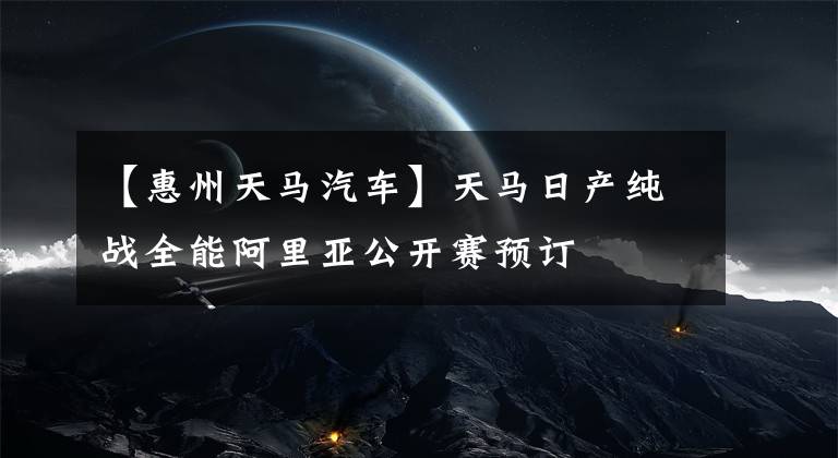 【惠州天马汽车】天马日产纯战全能阿里亚公开赛预订