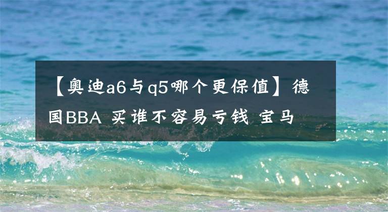 【奥迪a6与q5哪个更保值】德国BBA 买谁不容易亏钱 宝马 奥迪 奔驰 哪款车最保值?