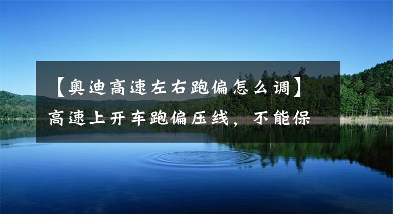 【奥迪高速左右跑偏怎么调】高速上开车跑偏压线,不能保持车道,教你如何修正