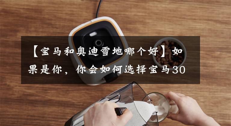 【宝马和奥迪雪地哪个好】如果是你，你会如何选择宝马30Li和奥迪A4L