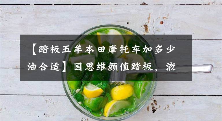 【踏板五羊本田摩托车加多少油合适】国思维颜值踏板,液晶仪,碟刹有USB,6升油箱,10800元。