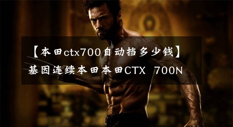 【本田ctx700自动挡多少钱】基因连续本田本田CTX 700N
