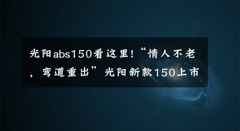 光阳abs150看这里!“情人不老,弯道重出”光阳新款150上市!降价还增配