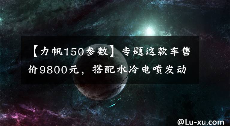 【力帆150参数】专题这款车售价9800元,搭配水冷电喷发动机,油耗2.24L,极速126km!