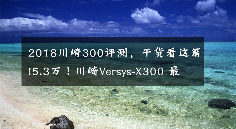 2018川崎300评测，干货看这篇!5.3万！川崎Versys-X300 最便宜的进口双缸拉力