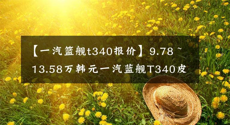 【一汽篮舰t340报价】9.78 ~ 13.58万韩元一汽蓝舰T340皮卡公布