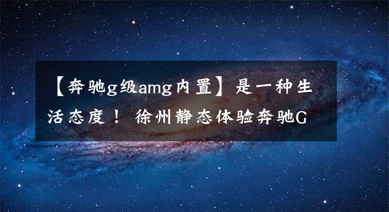【奔驰g级amg内置】是一种生活态度! 徐州静态体验奔驰G级