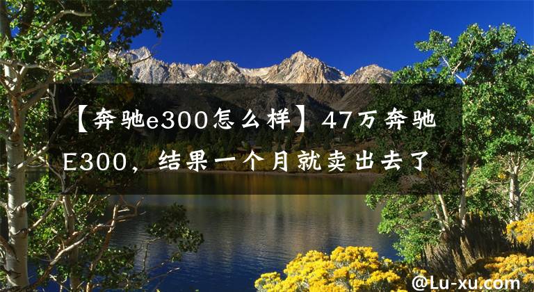 【奔驰e300怎么样】47万奔驰E300,结果一个月就卖出去了。检查员:至少1万韩元。