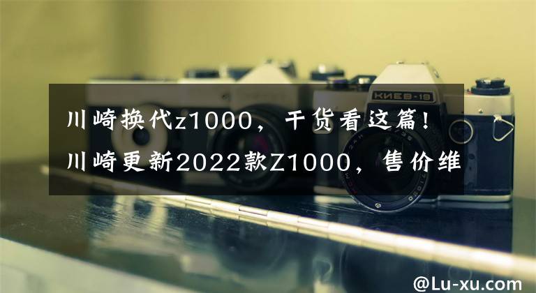 川崎换代z1000，干货看这篇!川崎更新2022款Z1000，售价维持不变，电控系统依旧缺席