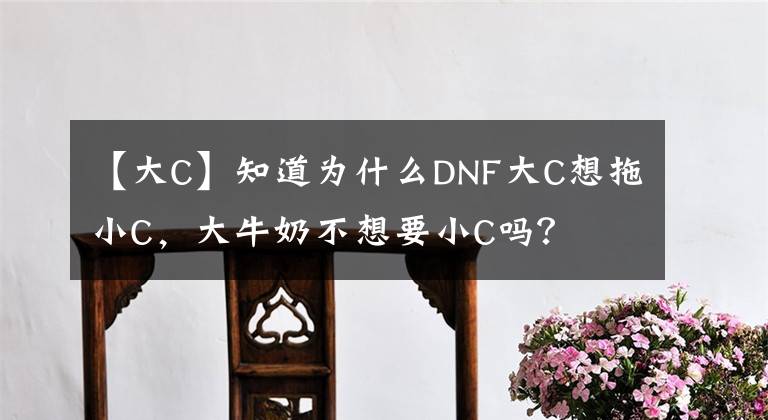 【大C】知道为什么DNF大C想拖小C，大牛奶不想要小C吗？