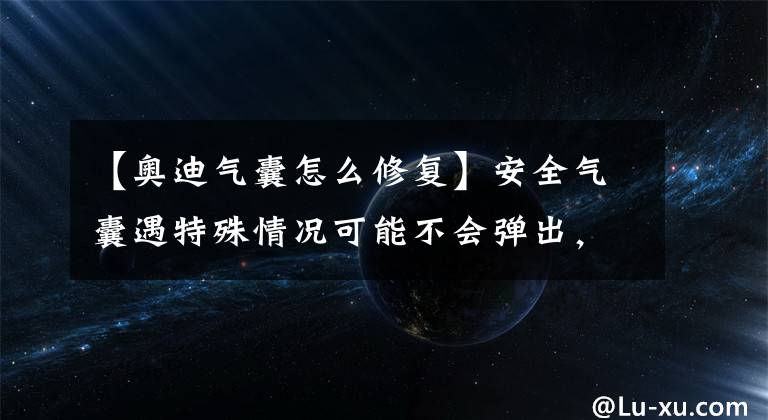 【奥迪气囊怎么修复】安全气囊遇特殊情况可能不会弹出，15万辆奥迪车在美国被召回