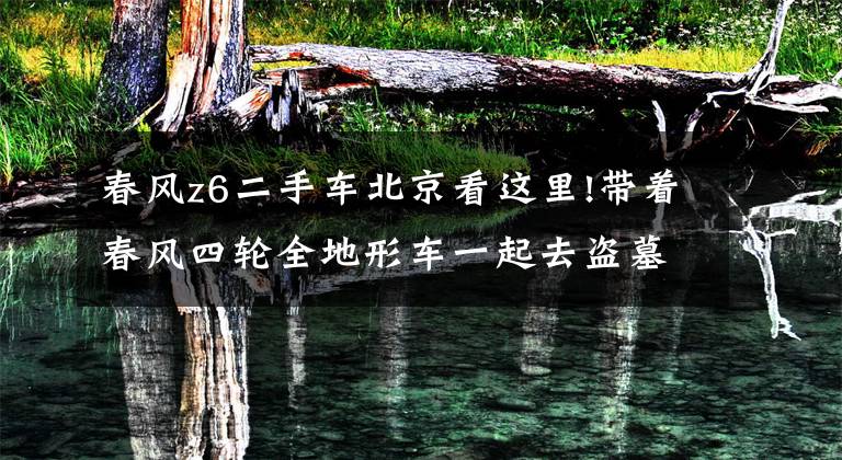 春风z6二手车北京看这里!带着春风四轮全地形车一起去盗墓,刺激惊险又好玩!