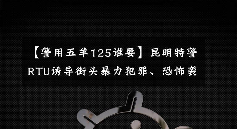 【警用五羊125谁要】昆明特警RTU诱导街头暴力犯罪、恐怖袭击