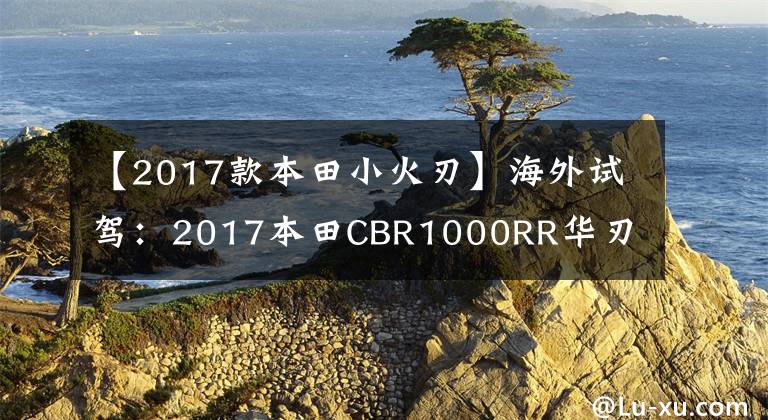 【2017款本田小火刃】海外试驾:2017本田CBR1000RR华刃