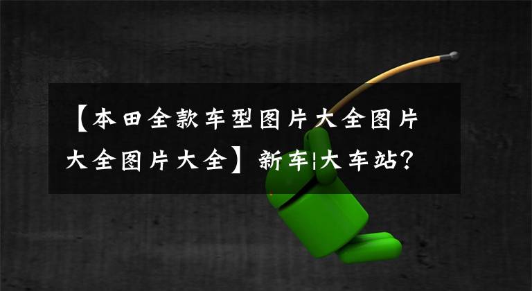 【本田全款车型图片大全图片大全图片大全】新车|大车站?本田新一代雅阁曝光、千秋、凯美瑞要小心
