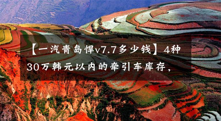【一汽青岛悍v7.7多少钱】4种30万韩元以内的牵引车库存,都很值钱。你会选择谁?
