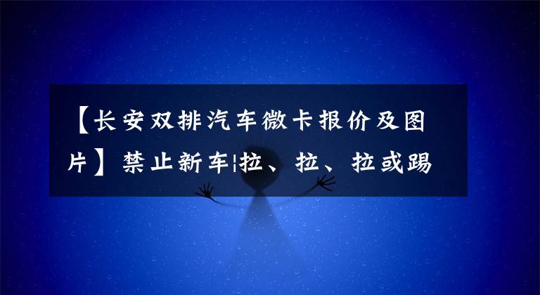 【长安双排汽车微卡报价及图片】禁止新车|拉、拉、拉或踢！长安星卡加上市，销售额49.9万元。