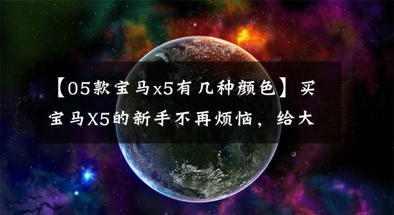 【05款宝马x5有几种颜色】买宝马X5的新手不再烦恼,给大家做了整理的详细介绍,全部收藏起来。