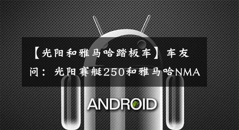 【光阳和雅马哈踏板车】车友问:光阳赛艇250和雅马哈NMAX155,哪款质量更好?