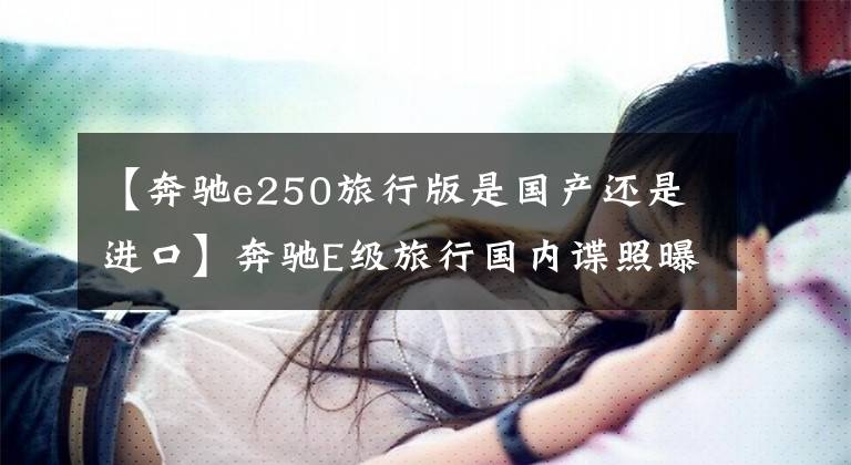 【奔驰e250旅行版是国产还是进口】奔驰E级旅行国内谍照曝光 或将引入国内