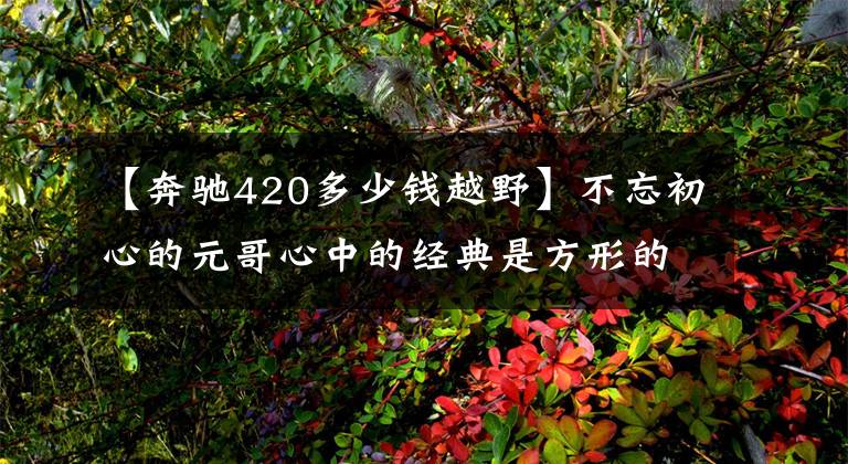 【奔驰420多少钱越野】不忘初心的元哥心中的经典是方形的差异