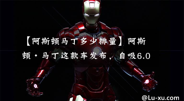 【阿斯顿马丁多少排量】阿斯顿·马丁这款车发布,自吸6.0升V12引擎就很“顶”