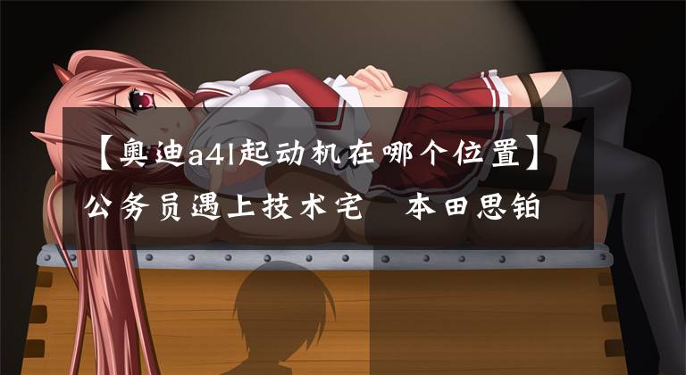 【奥迪a4l起动机在哪个位置】公务员遇上技术宅 本田思铂睿/奥迪A4L对比评