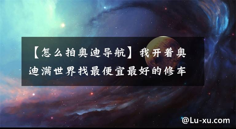 【怎么拍奥迪导航】我开着奥迪满世界找最便宜最好的修车店，真不是为了省钱