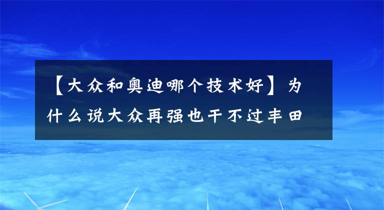 【大众和奥迪哪个技术好】为什么说大众再强也干不过丰田？拿捏国人心理，还是丰田赢了
