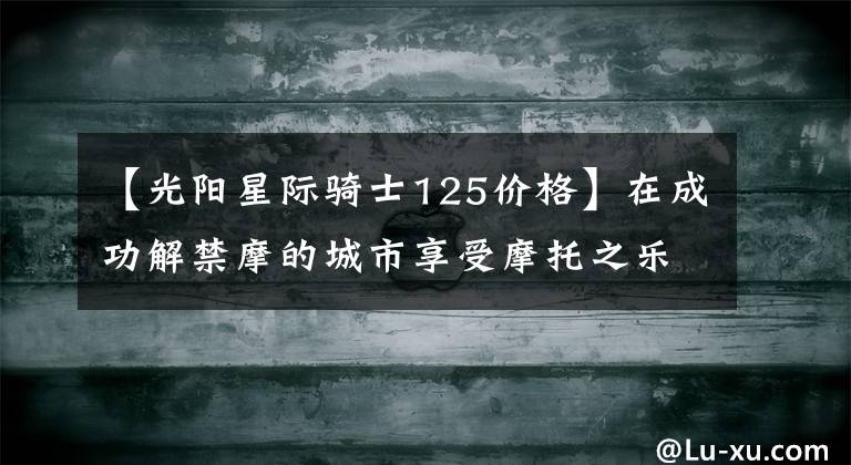 【光阳星际骑士125价格】在成功解禁摩的城市享受摩托之乐，实拍光阳多款新车