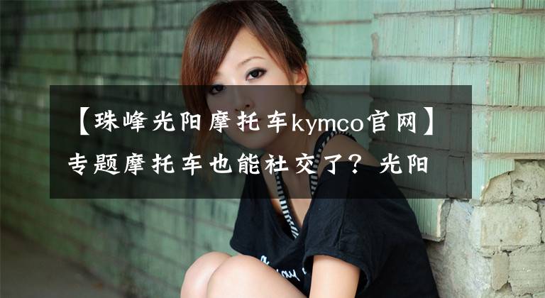 【珠峰光阳摩托车kymco官网】专题摩托车也能社交了?光阳让摩托车进入互联网时代!