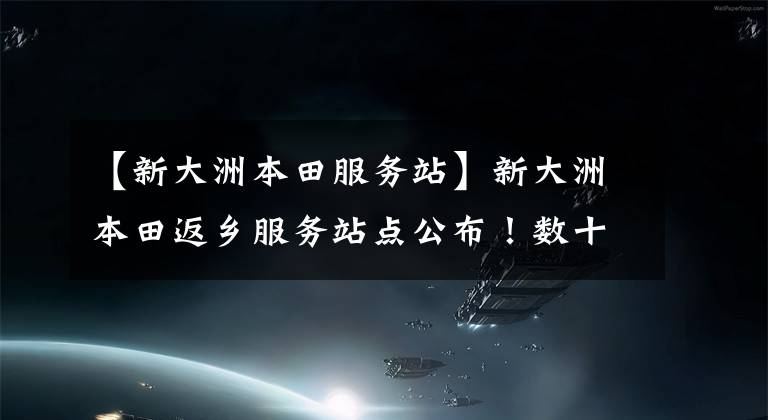 【新大洲本田服务站】新大洲本田返乡服务站点公布!数十个公益场所布满返乡沿途!