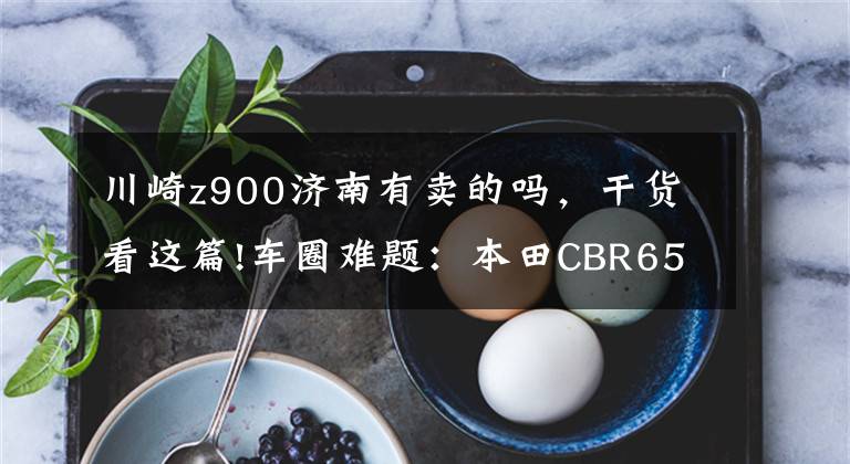 川崎z900济南有卖的吗，干货看这篇!车圈难题：本田CBR650F和川崎Z900该怎么选？看看老骑士的点评吧
