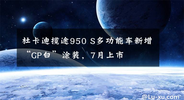 杜卡迪揽途950 S多功能车新增“GP白”涂装，7月上市