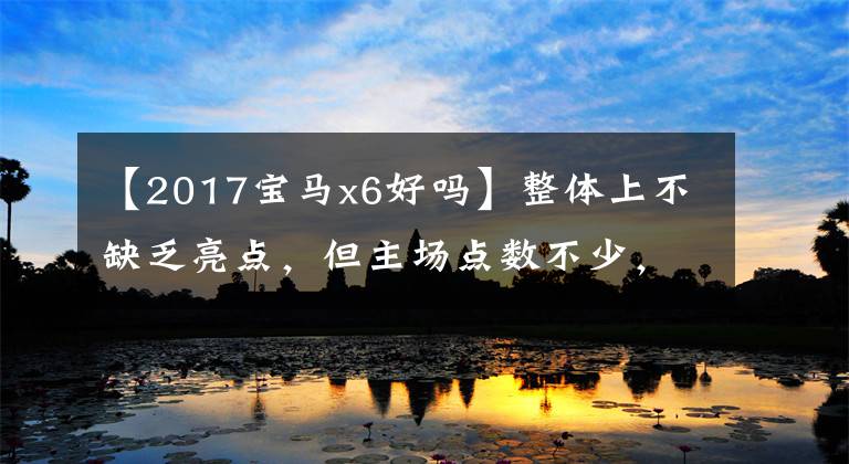 【2017宝马x6好吗】整体上不缺乏亮点,但主场点数不少,实测宝马X6。