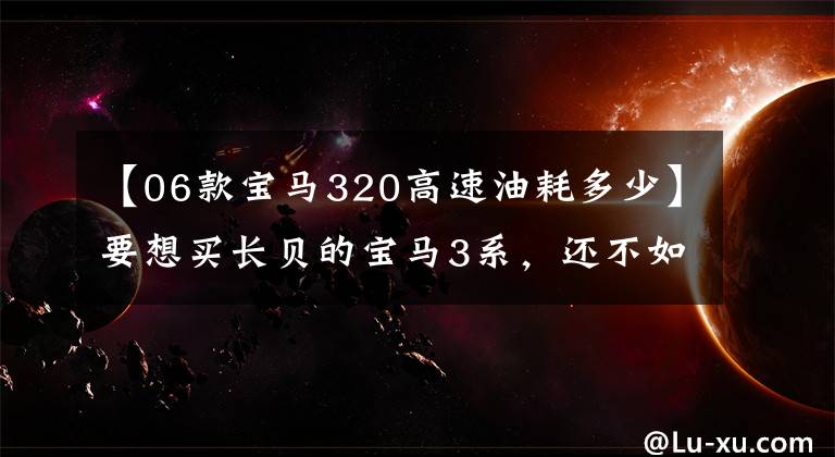 【06款宝马320高速油耗多少】要想买长贝的宝马3系,还不如直接买最入门的版本!便宜!