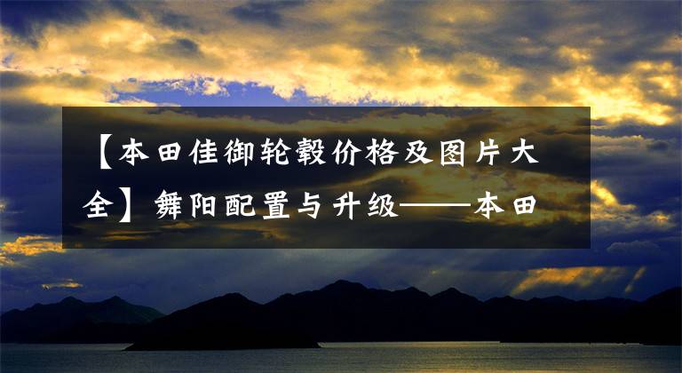 【本田佳御轮毂价格及图片大全】舞阳配置与升级——本田嘉宇SCR110实拍