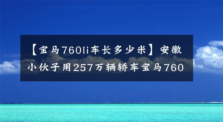 【宝马760li车长多少米】安徽小伙子用257万辆轿车宝马760: 6.0排量V12发动机，真漂亮。