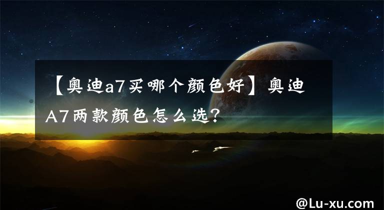 【奥迪a7买哪个颜色好】奥迪A7两款颜色怎么选？