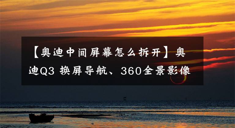 【奥迪中间屏幕怎么拆开】奥迪Q3 换屏导航、360全景影像改装——从此拒绝走弯路！