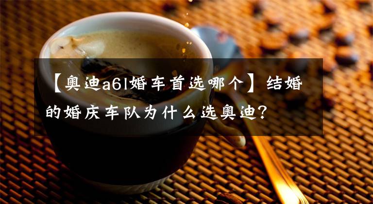 【奥迪a6l婚车首选哪个】结婚的婚庆车队为什么选奥迪?