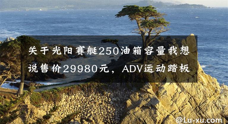关于光阳赛艇250油箱容量我想说售价29980元,ADV运动踏板光阳赛艇S250马力提升TCS防滑
