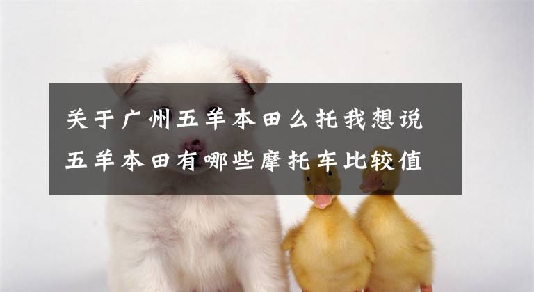关于广州五羊本田么托我想说五羊本田有哪些摩托车比较值得选择?不同排量和车型都介绍一下